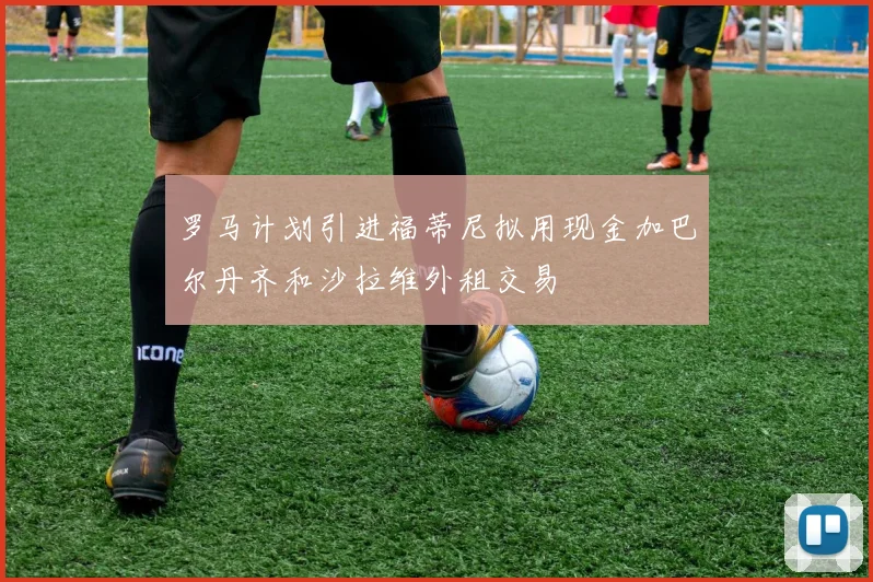 罗马计划引进福蒂尼拟用现金加巴尔丹齐和沙拉维外租交易