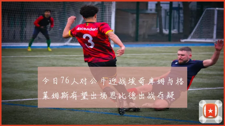 今日76人对公牛迎战埃奇库姆与格莱姆斯有望出场恩比德出战存疑