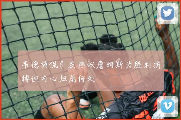 韦德调侃引发热议詹姆斯为胜利拼搏但内心归属何处