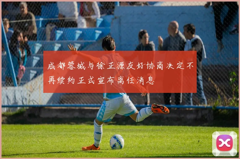 成都蓉城与徐正源友好协商决定不再续约正式宣布离任消息