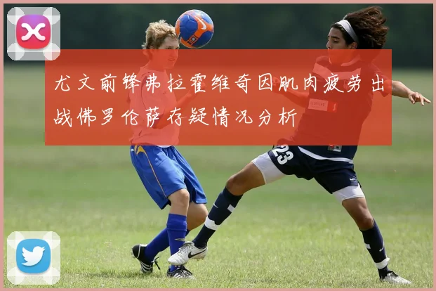 尤文前锋弗拉霍维奇因肌肉疲劳出战佛罗伦萨存疑情况分析