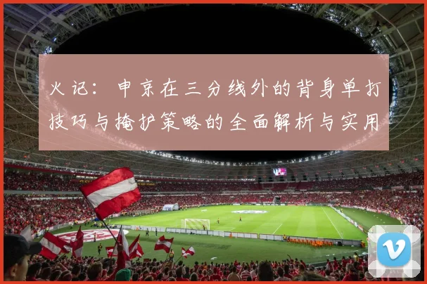 火记：申京在三分线外的背身单打技巧与掩护策略的全面解析与实用指南