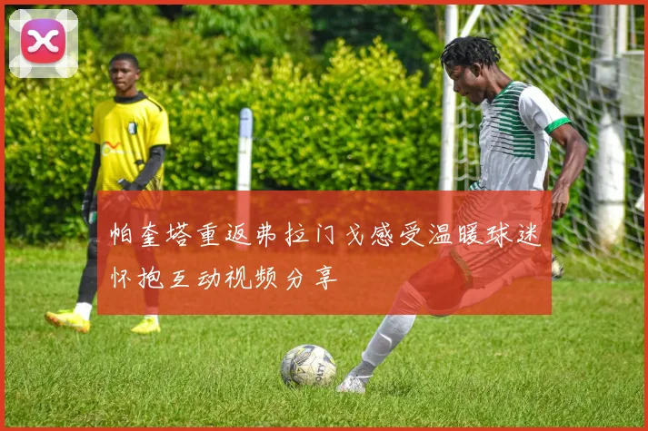 帕奎塔重返弗拉门戈感受温暖球迷怀抱互动视频分享
