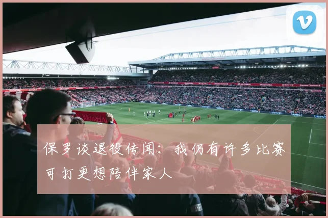 保罗谈退役传闻：我仍有许多比赛可打更想陪伴家人