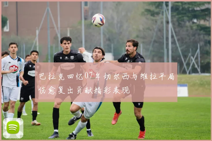 巴拉克回忆07年切尔西与维拉平局伤愈复出贡献精彩表现