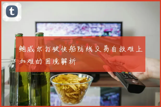鲍威尔打破快船防线交易自救难上加难的困境解析
