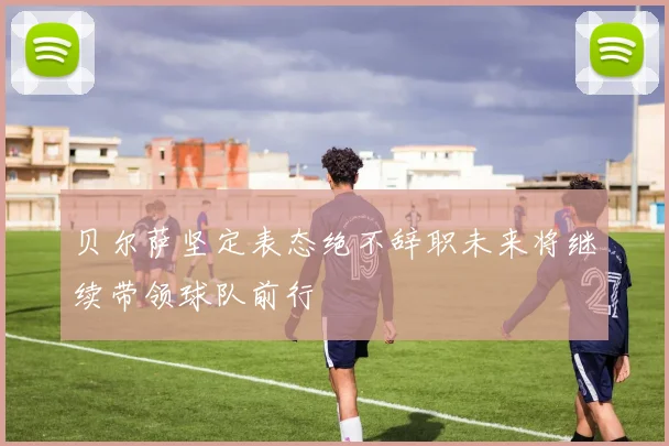 贝尔萨坚定表态绝不辞职未来将继续带领球队前行