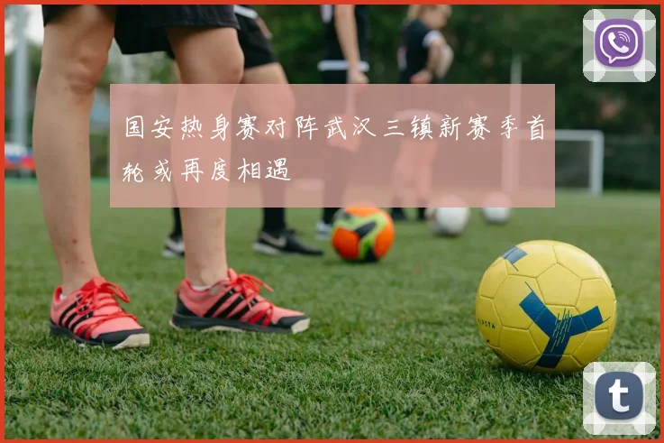 国安热身赛对阵武汉三镇新赛季首轮或再度相遇
