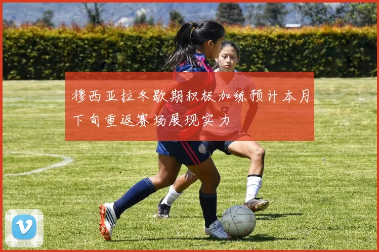 穆西亚拉冬歇期积极加练预计本月下旬重返赛场展现实力