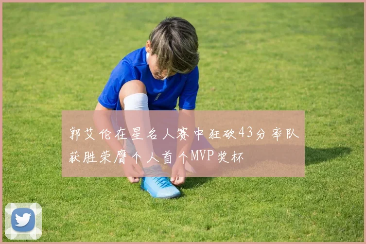 郭艾伦在星名人赛中狂砍43分率队获胜荣膺个人首个MVP奖杯