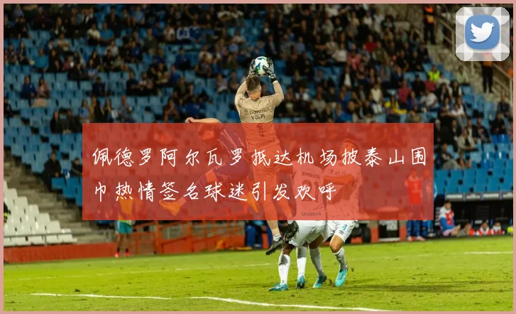佩德罗阿尔瓦罗抵达机场披泰山围巾热情签名球迷引发欢呼