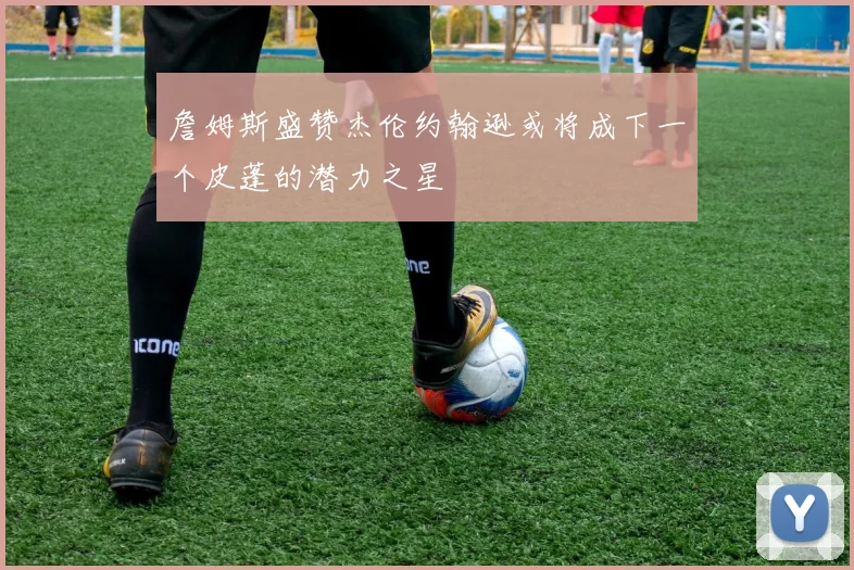 詹姆斯盛赞杰伦约翰逊或将成下一个皮蓬的潜力之星