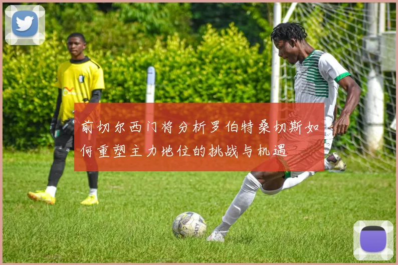 前切尔西门将分析罗伯特桑切斯如何重塑主力地位的挑战与机遇